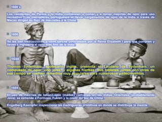    1600′s

Los residentes de Persia y la India comienzan a comer y a tomar mezclas de opio para uso
recreativo. Los mercaderes portugueses al llevar cargamentos de opio de la India a través de
Macao dirigen su flujo de mercadeo a la China.



   1606

Se les dan instrucciones a unos barcos contratados por la Reina Elizabeth I para que compren y
lleven a Inglaterra el opio más fino de la India.



   1680

Thomas Sydenham, apotecario inglés, presenta el Láudano de Sydenham, un
compuesto de opio, vino jerez, y algunas hierbas. Sus tabletas juntas con otras de
ese tiempo se vuelven remedios muy populares para numerosos padecimientos.


   1689

El uso de mezclas de tabaco-opio (madak) comienza en las Indias Orientales (probablemente
Java), se extiende a Formosa, Fukien y la costa del sur de China.

Engelberg Kaempfer inspecciona las madrigueras primitivas en donde se distribuye la mezcla.
 