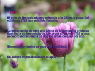  1767
El opio de Bengala siguen entrando a la China, a pesar del
edicto de 1729 que prohibía fumarlo.


La importación de opio a la China de la compañía británica
East India su frecuencia de 200 arcas al año en 1729 a una
asombrosa frecuencia de dos mil arcas de opio por año.


Sin embargo mucho es para uso medicinal.


Se cobran impuestos sobre el opio.
 