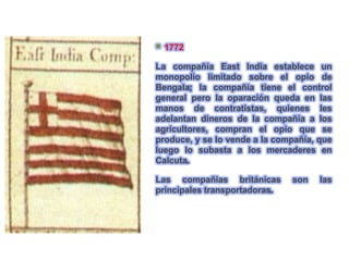    1772

La compañía East India establece un
monopolio limitado sobre el opio de
Bengala; la compañía tiene el control
general pero la oparación queda en las
manos de contratistas, quienes les
adelantan dineros de la compañía a los
agricultores, compran el opio que se
produce, y se lo vende a la compañía, que
luego lo subasta a los mercaderes en
Calcuta.

Las compañias británicas       son    las
principales transportadoras.
 