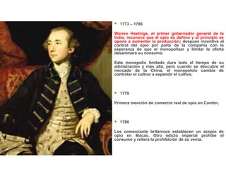    1773 – 1786

Warren Hastings, el primer gobernador general de la
India, reconoce que el opio es dañino y al principio se
opone a aumentar la producción; después incentiva el
control del opio por parte de la compañía con la
esperanza de que el monopolizar y limitar la oferta
desanimará su consumo.

Este monopolio limitado dura todo el tiempo de su
adinistración y más allá, pero cuando se descubre el
mercado de la China, el monopoloio cambia de
controlar el cultivo a expandir el cultivo.



   1779

Primera mención de comercio real de opio en Cantón.



   1780

Los comerciante británicos establecen un acopio de
opio en Macao. Otro edicto imperial prohibe el
consumo y reitera la prohibición de su venta.
 
