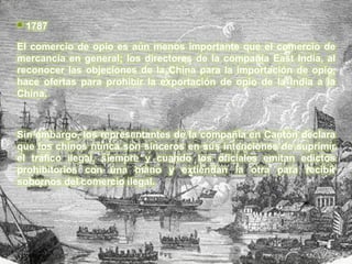  1787
El comercio de opio es aún menos importante que el comercio de
mercancía en general; los directores de la compañía East India, al
reconocer las objeciones de la China para la importación de opio,
hace ofertas para prohibir la exportación de opio de la India a la
China.



Sin embargo, los representantes de la compañía en Cantón declara
que los chinos nunca son sinceros en sus intenciones de suprimir
el tráfico ilegal, siempre y cuando los oficiales emitan edictos
prohibitorios con una mano y extiendan la otra para recibir
sobornos del comercio ilegal.
 