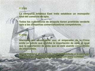    1793

La compañía británica East India establece un monopolio
total del comercio de opio.

Todos los cultivadores de amapola tienen prohibido venderle
opio a las compañías comercializadoras competidoras.



   1796

Alarmado por el creciente uso, el emperador de la China
emite un edicto que prohíbe la importación de opio, al igual
que la exportación de plata que se está usando como medio
de intercambio.

Ahora inclusive el comercio legal está limitado a la permuta.
Sin embargo, la compra ilegal de opio con plata continúa.
 