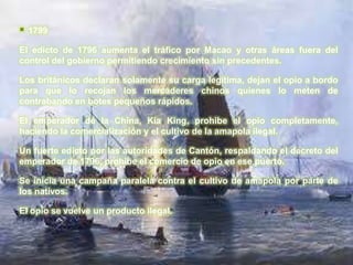    1799

El edicto de 1796 aumenta el tráfico por Macao y otras áreas fuera del
control del gobierno permitiendo crecimiento sin precedentes.

Los británicos declaran solamente su carga legítima, dejan el opio a bordo
para que lo recojan los mercaderes chinos quienes lo meten de
contrabando en botes pequeños rápidos.

El emperador de la China, Kia King, prohibe el opio completamente,
haciendo la comercialización y el cultivo de la amapola ilegal.

Un fuerte edicto por las autoridades de Cantón, respaldando el decreto del
emperador de 1796, prohibe el comercio de opio en ese puerto.

Se inicia una campaña paralela contra el cultivo de amapola por parte de
los nativos.

El opio se vuelve un producto ilegal.
 