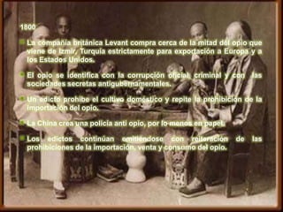 1800

   La compañía británica Levant compra cerca de la mitad del opio que
    viene de Izmir, Turquía estrictamente para exportación a Europa y a
    los Estados Unidos.

   El opio se identifica con la corrupción oficial, criminal y con    las
    sociedades secretas antigubernamentales.

   Un edicto prohibe el cultivo doméstico y repite la prohibición de la
    importación del opio.

   La China crea una policía anti opio, por lo menos en papel.

   Los edictos continúan emitiéndose con reiteración             de   las
    prohibiciones de la importación, venta y consumo del opio.
 