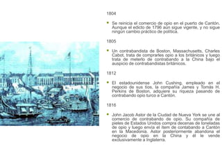 1804

   Se reinicia el comercio de opio en el puerto de Cantón.
    Aunque el edicto de 1796 aún sigue vigente, y no sigue
    ningún cambio práctico de política.

1805

   Un contrabandista de Boston, Massachusetts, Charles
    Cabot, trata de comprarles opio a los británicos y luego
    trata de meterlo de contrabando a la China bajo el
    auspicio de contrabandistas británicos.

1812

   El estadounidense John Cushing, empleado en el
    negocio de sus tíos, la compañía James y Tomás H.
    Perkins de Boston, adquiere su riqueza pasando de
    contrabando opio turco a Cantón.

1816

   John Jacob Astor de la Ciudad de Nueva York se une al
    comercio de contrabando de opio. Su compañía de
    pieles de Estados Unidos compra decenas de toneladas
    de opio y luego envía el ítem de contabando a Cantón
    en la Macedonia. Astor posteriormente abandona el
    negocio de opio en la China y él le vende
    exclusivamente a Inglaterra.
 