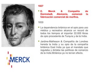 1827

   E.     Merck     &      Compañía         de
    Darmstadt,    Alemania,   comenzó         la
    fabricación comercial de morfina.

1830

   La dependencia brtánica en el opio para uso
    médico y recreativo alcanza un record de
    todos los tiempos al importar 22.000 libras
    de opio procedente de Turquía y de la India.

   Jardine-Matheson & Compañía de Londres
    hereda la India y su opio de la compañía
    británica East India ya que el mandato que
    regulaba y dictaba las políticas de comercio
    de la India Británica ya no tenían efecto.
 