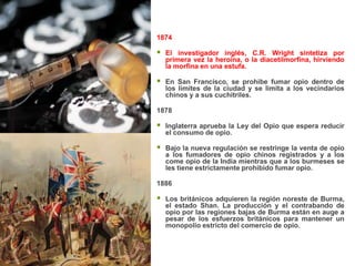 1874

   El investigador inglés, C.R. Wright sintetiza por
    primera vez la heroína, o la diacetilmorfina, hirviendo
    la morfina en una estufa.

   En San Francisco, se prohibe fumar opio dentro de
    los límites de la ciudad y se limita a los vecindarios
    chinos y a sus cuchitriles.

1878

   Inglaterra aprueba la Ley del Opio que espera reducir
    el consumo de opio.

   Bajo la nueva regulación se restringe la venta de opio
    a los fumadores de opio chinos registrados y a los
    come opio de la India mientras que a los burmeses se
    les tiene estrictamente prohibido fumar opio.

1886

   Los británicos adquieren la región noreste de Burma,
    el estado Shan. La producción y el contrabando de
    opio por las regiones bajas de Burma están en auge a
    pesar de los esfuerzos británicos para mantener un
    monopolio estricto del comercio de opio.
 