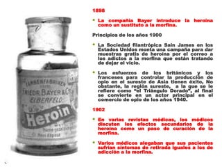 1898

   La compañía Bayer introduce la heroína
    como un sustituto a la morfina.

Principios de los años 1900

   La Sociedad filantrópica Sain James en los
    Estados Unidos monta una campaña para dar
    muestras gratis de heroína por el correo a
    los adictos a la morfina que están tratando
    de dejar el vicio.

   Los esfuerzos de los británicos y los
    franceses para controlar la producción de
    opio en el sureste de Asia tienen éxito, No
    obstante, la región sureste, a la que se le
    refiere como “el Triángulo Dorado”, al final
    se convierte en un actor principal en el
    comercio de opio de los años 1940.

1902

   En varias revistas médicas, los médicos
    discuten los efectos secundarios de la
    heroína como un paso de curación de la
    morfina.

   Varios médicos alegaban que sus pacientes
    sufrían síntomas de retirada iguales a los de
    adicción a la morfina.
 