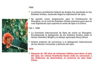 1909

   La primera prohibición federal de drogas fue aprobada en los
    Estados Unidos, haciendo ilegal la importación de opio.

   Se aprobó como preparación para la Conferencia de
    Shanghai, en la cual los Estados Unidos presiona para que se
    cree legislación que suprima la venta de opio a la China.

Feb 1, 1909

   La Comisión Internacional de Opio de reúne en Shanghai.
    Encabezando la delegación de los Estados Unidos están el
    doctor Hamilton Wright y el obispo episcopal Henry Brent.

   Ambos tratarían de convencer a la delegación internacional
    de los efectos inmorales y dañinos del opio.

1910

   Después de 150 años de esfuerzos fallidos para librar al país
    del opio, los chinos finalmente tienen éxito en convencer a
    los británicos de desmantelar el comercio de opio Indo-
    Chino.
 