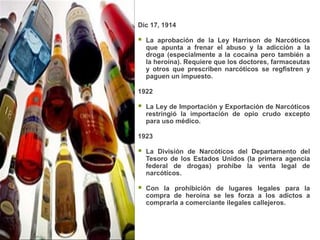 Dic 17, 1914

   La aprobación de la Ley Harrison de Narcóticos
    que apunta a frenar el abuso y la adicción a la
    droga (especialmente a la cocaína pero también a
    la heroína). Requiere que los doctores, farmaceutas
    y otros que prescriben narcóticos se regfistren y
    paguen un impuesto.

1922

   La Ley de Importación y Exportación de Narcóticos
    restringió la importación de opio crudo excepto
    para uso médico.

1923

   La División de Narcóticos del Departamento del
    Tesoro de los Estados Unidos (la primera agencia
    federal de drogas) prohibe la venta legal de
    narcóticos.

   Con la prohibición de lugares legales para la
    compra de heroína se les forza a los adictos a
    comprarla a comerciante ilegales callejeros.
 