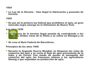 1924

   La Ley de la Heroína – hizo ilegal la fabricación y posesión de
    heroína.

1925

   En pos de la primera ley federal que prohibiera el opio, un gran
    mercado negro emerge en la Chinatown de Nueva York.

Los años 1930

   La mayoría de la heroína ilegal pasada de contrabando a los
    Estrados Unidos viene de la China y se refina en Shangai y en
    Tietsin..

   Se crea el Buró Federal de Narcóticos.

Principios de los años 1940

   Durante la Segunda Guerra Mundial, se bloquean las rutas de
    comercio del opio y se corta el flujo de opio proveniente de la
    India y de Persia. Con miedo de perder el monopolio del
    comercio del opio, los franceses animan a los agricultores
    Hmong a que expandan su producción de opio.
 