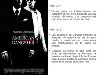1945-1947

   Burma gana su independencia de
    Inglaterra al final de la Segunda Guerra
    Mundial. El cultivo y el comercio del
    opio florecen en el Estado de Shan.



1948-1972

   Los gángsters de Corsega dominan el
    mercado de heroína de los Estados
    Unidos a través de sus conecciones
    con distribuidores de la Mafia de
    drogas.

   Después de refinar el opio turco en
    bruto en laboratorios de Marsella, la
    heroína se hace disponible fácilmente
    para que los adictos la compren en las
    calles de la ciudad de Nueba York.
 