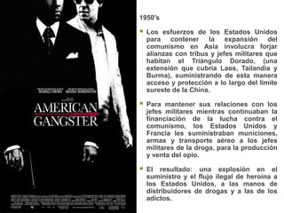 1950′s

   Los esfuerzos de los Estados Unidos
    para contener la expansión del
    comunismo en Asia involucra forjar
    alianzas con tribus y jefes militares que
    habitan el Triángulo Dorado, (una
    extensión que cubría Laos, Tailandia y
    Burma), suministrando de esta manera
    acceso y protección a lo largo del límite
    sureste de la China.

   Para mantener sus relaciones con los
    jefes militares mientras continuaban la
    financiación de la lucha contra el
    comunismo, los Estados Unidos y
    Francia les suministraban municiones,
    armas y transporte aéreo a los jefes
    militares de la droga, para la producción
    y venta del opio.

   El resultado: una explosión en el
    suministro y el flujo ilegal de heroína a
    los Estados Unidos, a las manos de
    distribuidores de drogas y a las de los
    adictos.
 