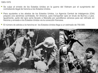 1965-1970

   Se culpa al enredo de los Estados Unidos en la guerra del Vietnam por el surgimiento del
    contrabando ilegal de heroína a los Estados Unidos.

   Para ayudarles a los aliados de los Estados Unidos, La Agencia Central de Inteligencia (CIA)
    prepara una aerolínea contratada, Air America, para transportar opio en bruto de Burma y Laos.
    Igualmente, parte del opio sería llevado a Marsella por pandilleros córsicos para ser refinado en
    heroína y enviada a los Estados Unidos via la conección francesa.

   El número de adictos a la heroína en los Estados Unidos llega a un estimado de 750.000.
 