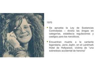 1970

   Se aprueba la Ley de Sustancias
    Controladas – dividía las drogas en
    categorías, establecía regulaciones y
    castigos para los narcóticos.

   Encuentran muerta a la cantante
    legendaria, Janis Joplin, en el Landmark
    Hotel de Hollywood, víctima de “una
    sobredosis accidental de heroína”
 