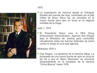 1972

   La exportación de heroína desde el Triángulo
    Dorado del suerste del Asia, controlado por el jefe
    militar de Shan, Khun Sa, se convierte en la
    mayor fuente para opio en bruto en el negocio
    rentable de la droga.

Julio 1, 1973

   El Presidente Nixon crea la DEA (Drug
    Enforcement Administration, Agencia Anti Droga)
    bajo el Ministerio de Justicia para consolidar
    virtualmente todas las fuerzas federales de lucha
    contra la droga en una sola agencia.

Mediados 1970´s

   Cae Saigon. La epidemia de la heroína afloja. La
    búsqueda de una nueva fuente de opio en bruto le
    da via a que el “Barro Mexicano” se convierta
    temporalmente en el remplazo de la heroína
    “China Blanca” hasta 1978.
 