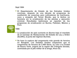 Sept 1984

   El Departamento de Estado de los Estrados Unidos
    concluye, después de una década de programas de
    sustitución de cosechas para cultivadores de marihuana,
    coca y amapola del Tercer Mundo, que la táctica no
    funciona sin la erradicación de las plantas y ejecución
    criminal. Resultados lastimosos se reportan de los
    programas de erradicación en Burma, Pakistan, México y
    Perú.

1988

   La producción de opio aumenta en Burma bajo el mandato
    de el Consejo de Restauración del Estado de Ley y Orden
    (SLORC), la junta del régimen Burmés.

   Se hace la captura del cargamento más grande de heroína
    en Bangkok. Los Estados Unidos sospechan que el
    cargamento de heroína de 2.400 libras, en ruta a la Ciudad
    de Nueva Yorik, originó de la región del Triángulo Dorado,
    controlada por el jefe militar de la droga, Khun Sa.
 