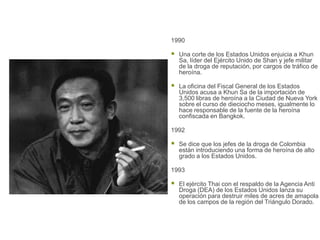 1990

   Una corte de los Estados Unidos enjuicia a Khun
    Sa, líder del Ejército Unido de Shan y jefe militar
    de la droga de reputación, por cargos de tráfico de
    heroína.

   La oficina del Fiscal General de los Estados
    Unidos acusa a Khun Sa de la importación de
    3,500 libras de heroína a la Ciudad de Nueva York
    sobre el curso de dieciocho meses, igualmente lo
    hace responsable de la fuente de la heroína
    confiscada en Bangkok.

1992

   Se dice que los jefes de la droga de Colombia
    están introduciendo una forma de heroína de alto
    grado a los Estados Unidos.

1993

   El ejército Thai con el respaldo de la Agencia Anti
    Droga (DEA) de los Estados Unidos lanza su
    operación para destruir miles de acres de amapola
    de los campos de la región del Triángulo Dorado.
 