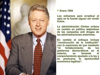    Enero 1994

Los esfuerzos para erradicar el
opio en la fuente siguen sin rendir
frutos.

La administración Clinton ordena
un cambio en política alejándose
de las campañas anti drogas de
las administraciones anteriores.

En cambio el enfoque incluye
“construcción de la institución”
con la esperanza de que mediante
“el    fortalecimiento   de    los
gobiernos democráticos en el
exterior,     se     fomente     el
comportamiento ajustado a la ley y
se promueva la oportunidad
económica legítima”.
 
