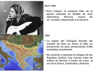 Abril 1994

   Kurt Cobain, el cantante líder de la
    banda radicada en Seattle de rock
    alternativo,   Nirvana,    muere      de
    un suicidio relacionado a la heroína.




1995

   La región del Triángulo Dorado del
    sureste de Asia es ahora el líder en
    producción de opio, produciendo 2.500
    toneladas anualmente.

   De acuerdo a expertos en drogas de los
    Estadios Unidos, hay nuevas rutas de
    tráfico de Burma a través de Laos, al
    sur de la China, Cambodia y Vietnam.
 