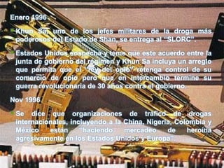 Enero 1996

 Khun Sa, uno de los jefes militares de la droga más
 poderosos del Estado de Shan, se entrega al “SLORC”.

 Estados Unidos sospecha y teme que este acuerdo entre la
 junta de gobierno del régimen y Khun Sa incluya un arreglo
 que permita que el “rey del opio” retenga control de su
 comercio de opio pero que en intercambio termine su
 guerra revolucionaria de 30 años contra el gobierno.

Nov 1996

 Se  dice que organizaciones de tráfico de drogas
 internacionales, incluyendo a la China, Nigeria, Colombia y
 México    están     “haciendo    mercadeo     de    heroína
 agresivamente en los Estados Unidos y Europa”.
 