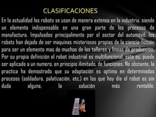 CLASIFICACIONES
En la actualidad los robots se usan de manera extensa en la industria, siendo
un elemento indispensable en una gran parte de los procesos de
manufactura. Impulsados principalmente por el sector del automóvil, los
robots han dejado de ser maquinas misteriosas propias de la ciencia-ficción
para ser un elemento mas de muchos de los talleres y líneas de producción.
Por su propia definición el robot industrial es multifuncional, esto es, puede
ser aplicado a un numero, en principio ilimitado, de funciones. No obstante, la
practica ha demostrado que su adaptación es optima en determinados
procesos (soldadura, palatización, etc.) en los que hoy día el robot es sin
duda          alguna,        la        solución          más          rentable.
 