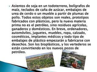  Asientos de soja en un todoterreno, bolígrafos de
maíz, teclados de caña de azúcar, embalajes de
urea de cerdo o un mueble a partir de plumas de
pollo. Todos estos objetos son reales, prototipos
fabricados con plásticos, pero la nueva materia
prima no es el petróleo, sino residuos agrícolas,
ganaderos y domésticos. En breve, ordenadores,
automóviles, juguetes, muebles, ropa, calzado,
cosméticos, implantes médicos y todo tipo de
embalajes de plástico empezarán a fabricarse con
desechos. Son los bioplásticos, y los vertederos se
están convirtiendo en los nuevos pozos de
petróleo.
 