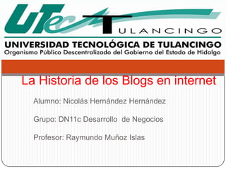 La Historia de los Blogs en internet
  Alumno: Nicolás Hernández Hernández

  Grupo: DN11c Desarrollo de Negocios

  Profesor: Raymundo Muñoz Islas
 