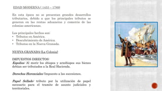 EDAD MODERNA ( 1453 – 1789)
En esta época no se presentan grandes desarrollos
tributarios, debido a que los principales tributos se
generan en las rentas aduaneras y comercio de las
colonias americanas.
Los principales hechos son:
• Tributos en América.
• Descubrimiento de América.
• Tributos en la Nueva Granada.
NUEVA GRANADA (La Colonia)
IMPUESTOS DIRECTOS:
Espolios: Al morir los obispos y arzobispos sus bienes
debían ser tributados a la Real Hacienda.
Derechos Herenciales: Impuesto a las sucesiones.
Papel Sellado: tributo por la utilización de papel
necesario para el tramite de asunto judiciales y
territoriales.
 