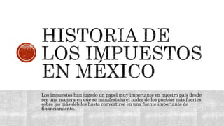 Los impuestos han jugado un papel muy importante en nuestro país desde
ser una manera en que se manifestaba el poder de los pueblos más fuertes
sobre los más débiles hasta convertirse en una fuente importante de
financiamiento.
 