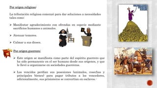 Por origen religioso:
La tributación religiosa comenzó para dar soluciones a necesidades
tales como:
 Manifestar agradecimiento con ofrendas en especie mediante
sacrificios humanos o animales.
 Atenuar temores.
 Calmar a sus dioses.
Por origen guerrero:
 Este origen se manifiesta como parte del espíritu guerrero que
ha sido permanente en el ser humano desde sus orígenes, y que
le llevó a organizarse en sociedades guerreras.
 Los vencidos perdían sus posesiones (animales, cosechas y
principales bienes) para pagar tributos a los vencedores,
adicionalmente, sus prisioneros se convertían en esclavos.-
 