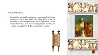 PUEBLO HEBREO
 Durante la ocupación romana al territorio hebreo , se
aumentan tanto las bases de tributación como el
abuso en el recaudo por orden del dirigente de turno,
y como respuesta a la resistencia judía en materia de
religión y aceptación de la dominación romana .
 