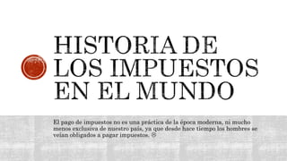 El pago de impuestos no es una práctica de la época moderna, ni mucho
menos exclusiva de nuestro país, ya que desde hace tiempo los hombres se
veían obligados a pagar impuestos. 
 