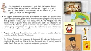  Es importante mencionar que las primeras leyes
tributarias auténticas existieron en Egipto, China y
en el territorio comprendido entre Eufrates y el
Tigris, es decir, en Mesopotamia.
 En Egipto, una forma común de tributar era por medio del trabajo físico
(prestación personal), para lo cual tenemos como ejemplo la construcción
de la pirámide del rey Keops en el año 2,500 A. C. Por otra parte, en este
mismo reino el pueblo tenía que arrodillarse ante los cobradores de
impuestos del faraón, quienes además de presentar su declaración,
tenían que pedir gracias. Las piezas de cerámica en ese entonces se
usaban como recibos de impuestos.
 Augusto en Roma, decretó un impuesto del uno por ciento sobre los
negocios globales llamado Centésima.
 En China, Confucio fue inspector de hacienda del príncipe Dschau en el
estado de Lu en el año 532 A. C. Lao Tse decía que al pueblo no se le
podía dirigir bien por las excesivas cargas de impuestos.
 