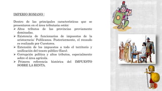 IMPERIO ROMANO :
Dentro de las principales características que se
presentaron en el área tributaria están:
 Altos tributos de las provincias previamente
dominadas.
 Existencia de funcionarios de impuestos de la
aristocracia: Publicanos. Posteriormente, el recaudo
es realizado por Cuestores.
 Extensión de los impuestos a todo el territorio y
unificación del tesoro público (fisco).
 Corrupción política y altos tributos, especialmente
sobre el área agrícola.
 Primera referencia histórica del IMPUESTO
SOBRE LA RENTA.
 