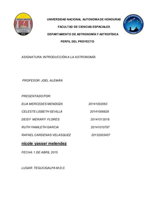 UNIVERSIDAD NACIONAL AUTONOMADE HONDURAS
FACULTAD DE CIENCIAS ESPACIALES
DEPARTAMENTO DE ASTRONOMÍAY ASTROFÍSICA
PERFIL DEL PROYECTO
ASIGNATURA: INTRODUCCIÓN A LA ASTRONOMÍA
PROFESOR: JOEL ALEMÁN
PRESENTADO POR:
ELIA MERCEDES MENDOZA 20141002063
CELESTE LISBETH SEVILLA 20141006828
DEISY MERARY FLORES 20141013018
RUTH YAMILETH GARCIA 20141010797
RAFAEL CARDENAS VELASQUEZ 20132003457
nicole yasser melendez
FECHA: 1 DE ABRIL 2015
LUGAR: TEGUCIGALPA M.D.C
 