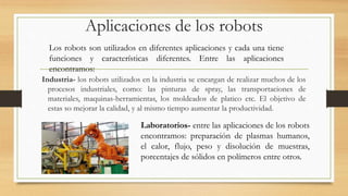 Aplicaciones de los robots
Industria- los robots utilizados en la industria se encargan de realizar muchos de los
procesos industriales, como: las pinturas de spray, las transportaciones de
materiales, maquinas-herramientas, los moldeados de platico etc. El objetivo de
estas so mejorar la calidad, y al mismo tiempo aumentar la productividad.
Los robots son utilizados en diferentes aplicaciones y cada una tiene
funciones y características diferentes. Entre las aplicaciones
encontramos:
Laboratorios- entre las aplicaciones de los robots
encontramos: preparación de plasmas humanos,
el calor, flujo, peso y disolución de muestras,
porcentajes de sólidos en polímeros entre otros.
 