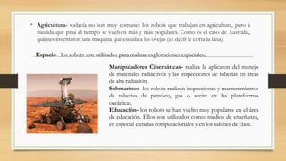 • Agricultura- todavía no son muy comunes los robots que trabajan en agricultura, pero a
medida que pasa el tiempo se vuelven más y más populares. Como es el caso de Australia,
quienes inventaron una maquina que esquila a las ovejas (es decir le corta la lana).
Espacio- los robots son utilizados para realizar exploraciones espaciales.
Manipuladores Cinemáticas- realiza la aplicaron del manejo
de materiales radiactivos y las inspecciones de tuberías en áreas
de alta radiación.
Submarinos- los robots realizan inspecciones y mantenimientos
de tuberías de petróleo, gas o aceite en las plataformas
oceánicas.
Educación- los robots se han vuelto muy populares en el área
de educación. Ellos son utilizados como: medios de enseñanza,
en especial ciencias computacionales y en los salones de clase.
 