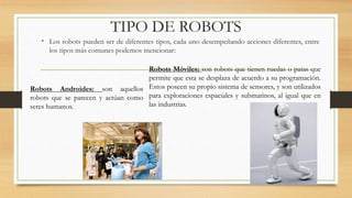 TIPO DE ROBOTS
• Los robots pueden ser de diferentes tipos, cada uno desempeñando acciones diferentes, entre
los tipos más comunes podemos mencionar:
Robots Androides: son aquellos
robots que se parecen y actúan como
seres humanos.
Robots Móviles: son robots que tienen ruedas o patas que
permite que esta se desplaza de acuerdo a su programación.
Estos poseen su propio sistema de sensores, y son utilizados
para exploraciones espaciales y submarinos, al igual que en
las industrias.
 