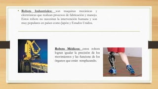 • Robots Industriales: son maquinas mecánicas y
electrónicas que realizan procesos de fabricación y manejo.
Estos robots no necesitan la intervención humana y son
muy populares en países como Japón y Estados Unidos.
Robots Médicos: estos robots
logran igualar la precisión de los
movimientos y las funcione de los
órganos que están remplazando.
 
