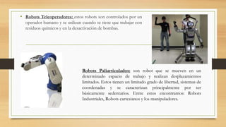 • Robots Teleoperadores: estos robots son controlados por un
operador humano y se utilizan cuando se tiene que trabajar con
residuos químicos y en la desactivación de bombas.
Robots Paliarticulados: son robot que se mueven en un
determinado espacio de trabajo y realizan desplazamientos
limitados. Estos tienen un limitado grado de libertad, sistemas de
coordenadas y se caracterizan principalmente por ser
básicamente sedentarios. Entre estos encontramos: Robots
Industriales, Robots cartesianos y los manipuladores.
 