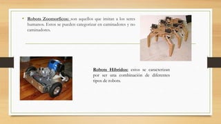 • Robots Zoomorficos: son aquellos que imitan a los seres
humanos. Estos se pueden categorizar en caminadores y no
caminadores.
Robots Híbridos: estos se caracterizan
por ser una combinación de diferentes
tipos de robots.
 