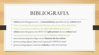 BIBLIOGRAFIA
• robotcamixo.blogspot.com/.../caracteristicas-generales-de-los-robots.html
• http://www.tiposde.org/general/460-tipos-de-robots/#ixzz3QccII9wi
• https://jenniymily.wordpress.com/tipos-de-robots-industriales/
• robotcamixo.blogspot.com/2010/12/aplicaciones-de-los-robots.html
• www.profesormolina.com.ar/tecnologia/robotica/historia.htm
• innovacionesydeportes.bligoo.com/historia-de-los-robots
• proton.ucting.udg.mx/dpto/tesis/quetzal/CAPITUL1.html
• proton.ucting.udg.mx/materias/robotica/r166/r63/r63.htm
 
