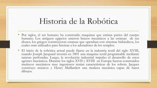 Historia de la Robótica
• Por siglos, el ser humano ha construido maquinas que emitan partes del cuerpo
humano. Los antiguos egipcios unieron brazos mecánicos a las estatuas de sus
dioses; los griegos construyeron estatuas que operaban con sistemas hidráulicos, los
cuales eran utilizados para fascinar a los adoradores de los templos.
• El inicio de la robótica actual puede fijarse en la industria textil del siglo XVIII,
cuando Joseph Jacquard inventa en 1801 una maquina textil programable mediante
tarjetas perforadas. Luego, la revolución industrial impulso el desarrollo de estos
agentes mecánicos. Durante los siglos XVII y XVIII en Europa fueron construidos
muñecos mecánicos muy ingeniosos tenían características de los robots. Jacques
construyo músicos y Henry Maillardert una muñeca mecánica capaz de hacer
dibujos.
 
