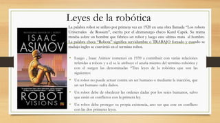 • Luego , Isaac Asimov comenzó en 1939 a contribuir con varias relaciones
referidas a robots y a el se le atribuye el acuña miento del termino robótica y
con el surgen las denominadas “Tres leyes de la robótica que son las
siguientes:
• Un robot no puede actuar contra un ser humano o mediante la inacción, que
un ser humano sufra daños.
• Un robot debe de obedecer las ordenes dadas por los seres humanos, salvo
que estén en conflictos con la primera ley.
• Un robot debe proteger su propia existencia, ano ser que este en conflicto
con las dos primeras leyes.
Leyes de la robótica
La palabra robot se utilizo por primera vez en 1920 en una obra llamada “Los robots
Universales de Rossum”, escrita por el dramaturgo checo Karel Capek. Su trama
trataba sobre un hombre que fabrico un robot y luego este ultimo mata al hombre.
La palabra checa “Robota” significa servidumbre o TRABAJO forzado y cuando se
tradujo ingles se convirtió en el termino robot.
 