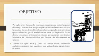 OBJETIVO
•
Por siglos el ser humano ha construido máquinas que imiten las partes
del cuerpo humano. Los antiguos egipcios unieron brazos mecánicos a
las estatuas de sus dioses. Estos brazos fueron operados por sacerdotes,
quienes clamaban que el movimiento de estos era inspiración de sus
dioses. Los griegos construyeron estatuas que operaban con sistemas
hidráulicas, los cuales se utilizaban para fascinar a los adoradores de los
templos.
• Durante los siglos XVII y XVIII en Europa fueron construidos
muñecos mecánicos muy ingeniosos que tenían algunas características
de robots.
 