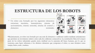 ESTRUCTURA DE LOS ROBOTS
• Un robot esta formado por los siguientes elementos:
estructura mecánica, transmisiones, sistema de
accionamiento, sistema sensorial, sistema de control y
elementos terminales.
•Mecánicamente, un robot esta formado por una serie de elementos o eslabones unidos mediante articulaciones
que permiten un movimiento relativo entre cada dos eslabones consecutivos. La constitución física de la mayor
parte de los robots industriales guarda cierta similitud con la anatomía del brazo humano, por lo que en
ocasiones, para hacer referencia a los distintos elementos que componen el robot, se usan términos como
cuerpo, brazo, codo y muñeca.
 