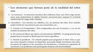 • Los elementos que forman parte de la totalidad del robot
son:
1.- La estructura - la estructura mecánica (los eslabones, base, etc). Esto exige mucha
masa, para proporcionar la rigidez bastante estructural para asegurar la exactitud
mínima bajo las cargas útiles variadas.
2.- Actuadores - Los motores, los cilindros, etc., las junturas del robot. Esto también
podría incluir los mecanismos para una transmisión, etc.,
• 3.- Control a la Computadora - Esta computadora une con el usuario, y a su vez los
mandos las junturas del robot.
• 4.- El extremo de Brazo que labora con herramienta (EOAT) - La programación que
proporciona el usuario se diseña para las tareas específicas.
• 5.- Enseñe la pendiente - Un método popular para programar el robot. Esto es que
una mano pequeña contiene un dispositivo que puede dirigir movimiento del robot,
los puntos de registro en las sucesiones de movimiento, y comienza la repetición de
sucesiones. Las pendientes más prolongadas incluyen más funcionalidad.
 