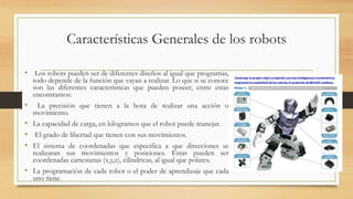 Características Generales de los robots
• Los robots pueden ser de diferentes diseños al igual que programas,
todo depende de la función que vayan a realizar. Lo que si se conoce
son las diferentes características que pueden poseer, entre estas
encontramos:
• La precisión que tienen a la hora de realizar una acción o
movimiento.
• La capacidad de carga, en kilogramos que el robot puede manejar.
• El grado de libertad que tienen con sus movimientos.
• El sistema de coordenadas que especifica a que direcciones se
realizaran sus movimientos y posiciones. Estas pueden ser
coordenadas cartesianas (x,y,z), cilíndricas, al igual que polares.
• La programación de cada robot o el poder de aprendizaje que cada
uno tiene.
 