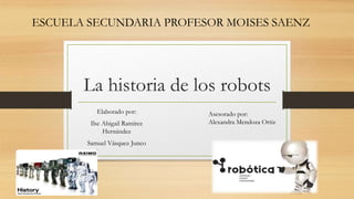La historia de los robots
Elaborado por:
Ilse Abigail Ramírez
Hernández
Samuel Vásquez Junco
Asesorado por:
Alexandra Mendoza Ortiz
ESCUELA SECUNDARIA PROFESOR MOISES SAENZ
 